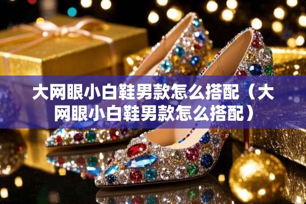 大网眼小白鞋男款怎么搭配（大网眼小白鞋男款怎么搭配）