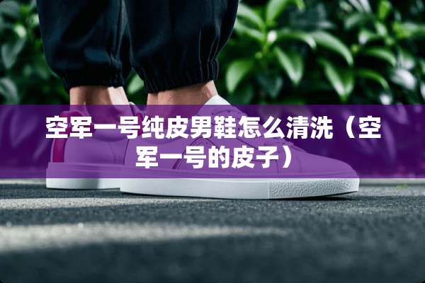 空军一号纯皮男鞋怎么清洗（空军一号的皮子）