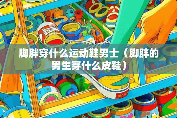 脚胖穿什么运动鞋男士（脚胖的男生穿什么皮鞋）