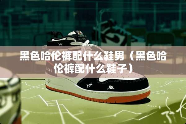 黑色哈伦裤配什么鞋男（黑色哈伦裤配什么鞋子）