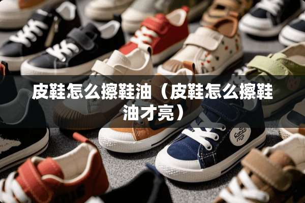 皮鞋怎么擦鞋油（皮鞋怎么擦鞋油才亮）