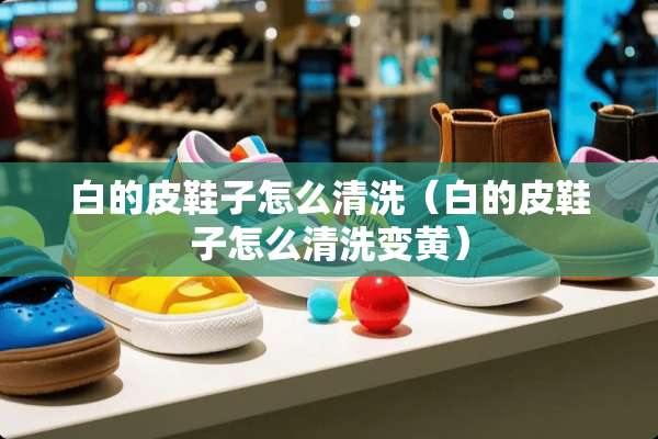 白的皮鞋子怎么清洗（白的皮鞋子怎么清洗变黄）
