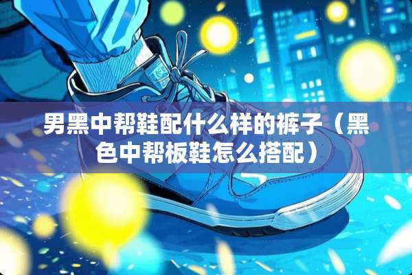 男黑中帮鞋配什么样的裤子（黑色中帮板鞋怎么搭配）