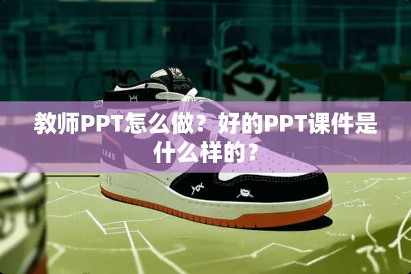教师PPT怎么做？好的PPT课件是什么样的？