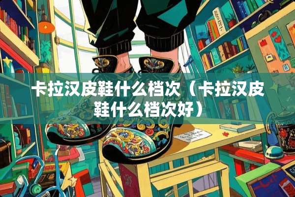 卡拉汉皮鞋什么档次（卡拉汉皮鞋什么档次好）