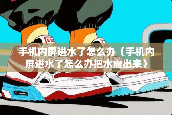 手机内屏进水了怎么办（手机内屏进水了怎么办把水震出来）