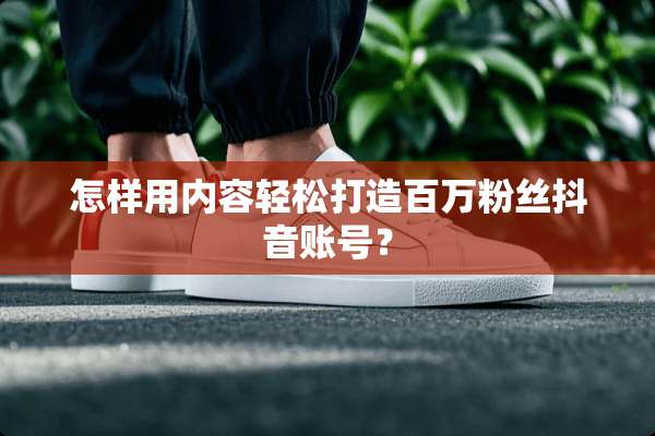 怎样用内容轻松打造百万粉丝抖音账号？
