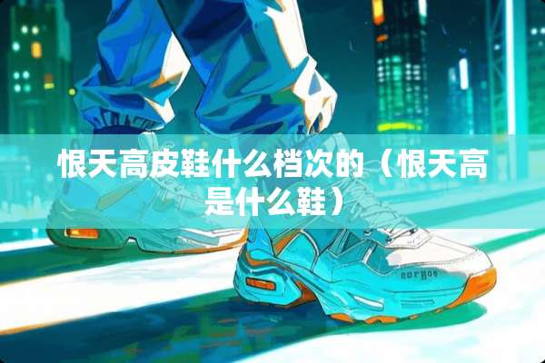 恨天高皮鞋什么档次的（恨天高是什么鞋）