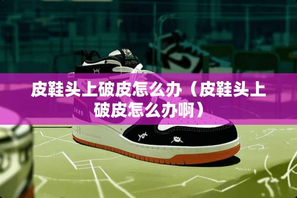 皮鞋头上破皮怎么办（皮鞋头上破皮怎么办啊）