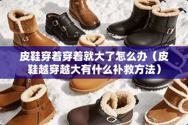 皮鞋穿着穿着就大了怎么办（皮鞋越穿越大有什么补救方法）