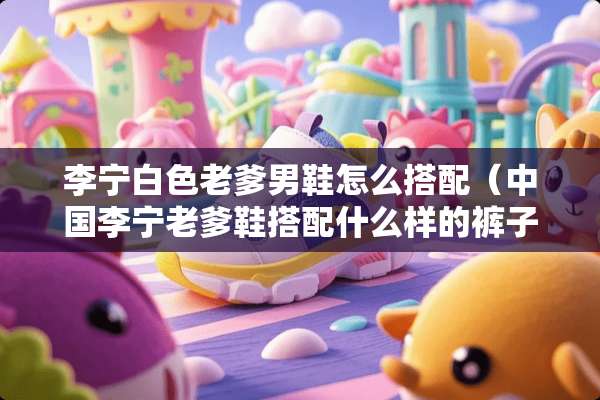 李宁白色老爹男鞋怎么搭配（中国李宁老爹鞋搭配什么样的裤子）