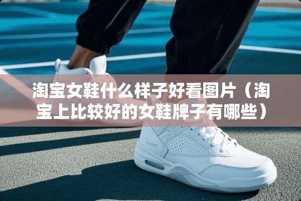 淘宝女鞋什么样子好看图片（淘宝上比较好的女鞋牌子有哪些）