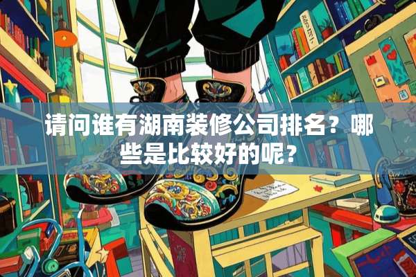 请问谁有湖南装修公司排名？哪些是比较好的呢？