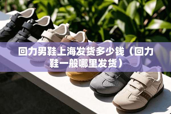 回力男鞋上海发货多少钱（回力鞋一般哪里发货）