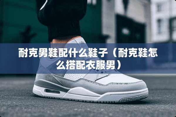 耐克男鞋配什么鞋子（耐克鞋怎么搭配衣服男）