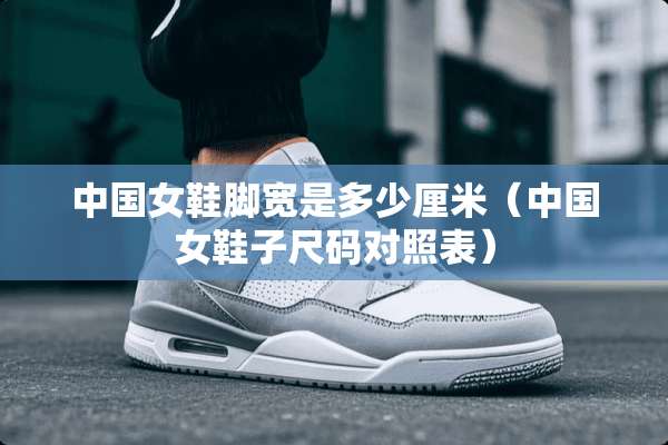 中国女鞋脚宽是多少厘米（中国女鞋子尺码对照表）
