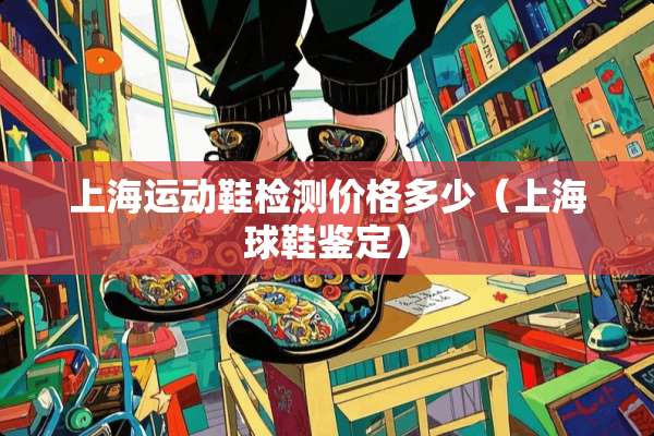 上海运动鞋检测价格多少（上海球鞋鉴定）