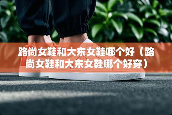 路尚女鞋和大东女鞋哪个好（路尚女鞋和大东女鞋哪个好穿）