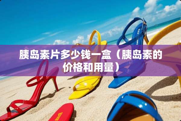 胰岛素片多少钱一盒（胰岛素的价格和用量）