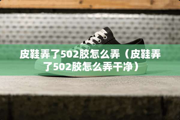 皮鞋弄了502胶怎么弄（皮鞋弄了502胶怎么弄干净）