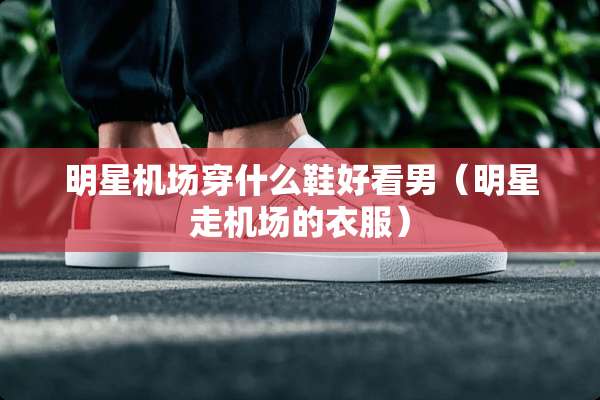 明星机场穿什么鞋好看男（明星走机场的衣服）