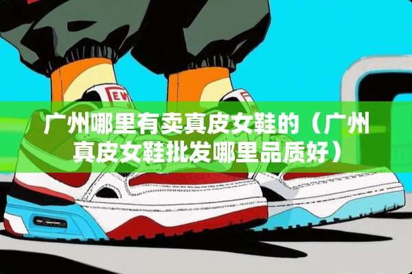 广州哪里有卖真皮女鞋的（广州真皮女鞋批发哪里品质好）