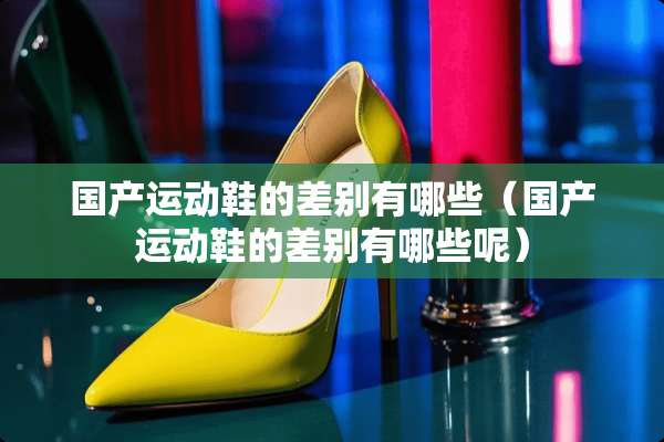 国产运动鞋的差别有哪些（国产运动鞋的差别有哪些呢）