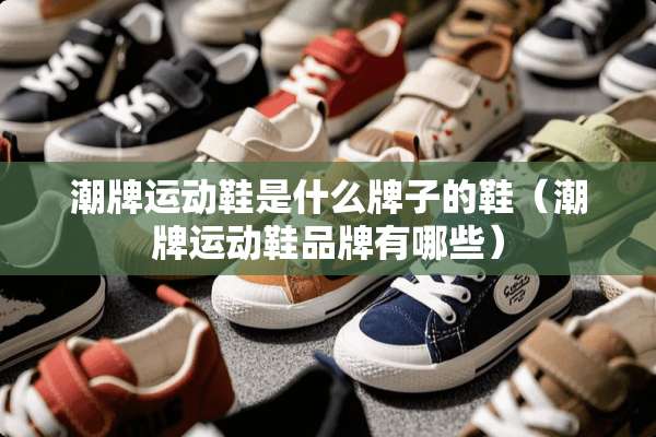 潮牌运动鞋是什么牌子的鞋（潮牌运动鞋品牌有哪些）