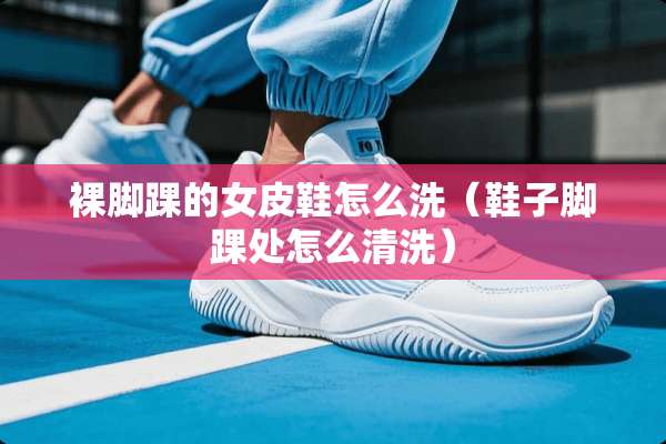 *脚踝的女皮鞋怎么洗（鞋子脚踝处怎么清洗）