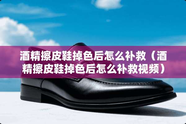 酒精擦皮鞋掉色后怎么补救（酒精擦皮鞋掉色后怎么补救视频）