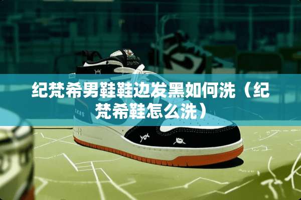 纪梵希男鞋鞋边发黑如何洗（纪梵希鞋怎么洗）