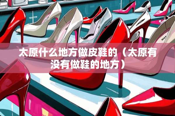 太原什么地方做皮鞋的（太原有没有做鞋的地方）
