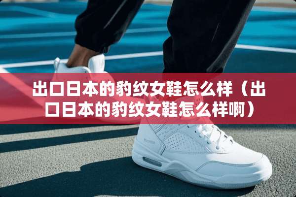 出口日本的豹纹女鞋怎么样（出口日本的豹纹女鞋怎么样啊）