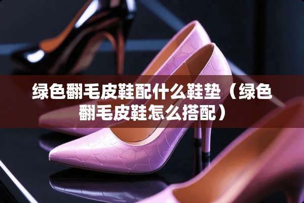 绿色翻毛皮鞋配什么鞋垫（绿色翻毛皮鞋怎么搭配）