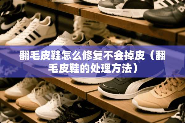 翻毛皮鞋怎么修复不会掉皮（翻毛皮鞋的处理方法）