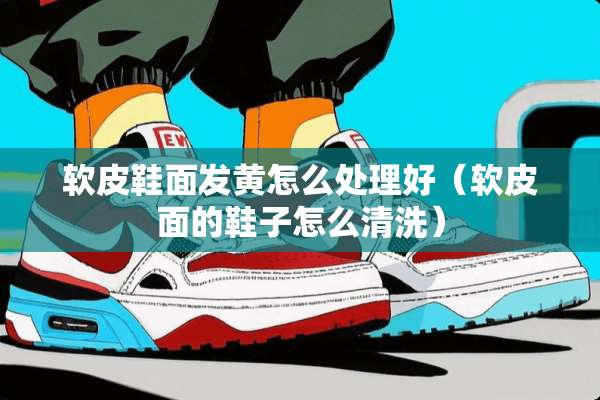 软皮鞋面发黄怎么处理好（软皮面的鞋子怎么清洗）