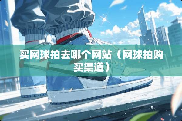 买网球拍去哪个网站（网球拍购买渠道）
