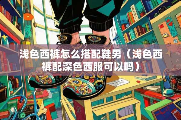 浅色西裤怎么搭配鞋男（浅色西裤配深色西服可以吗）