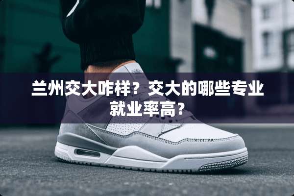 兰州交大咋样？交大的哪些专业就业率高？