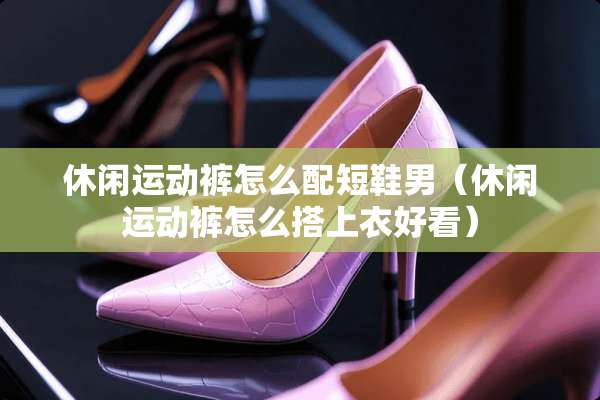 休闲运动裤怎么配短鞋男（休闲运动裤怎么搭上衣好看）