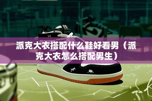 派克大衣搭配什么鞋好看男（派克大衣怎么搭配男生）
