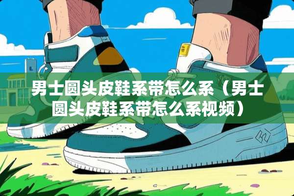 男士圆头皮鞋系带怎么系（男士圆头皮鞋系带怎么系视频）