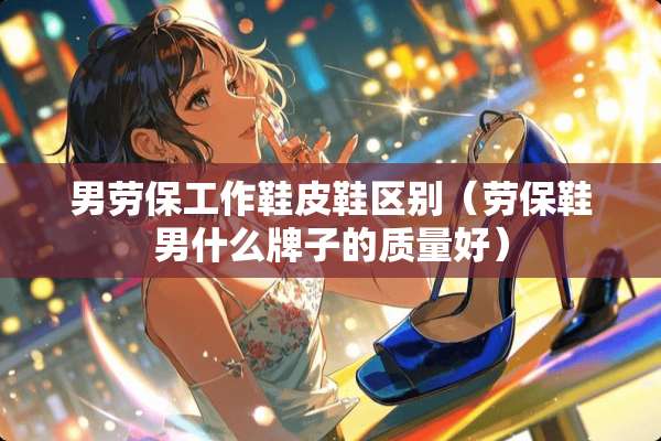 男劳保工作鞋皮鞋区别（劳保鞋男什么牌子的质量好）