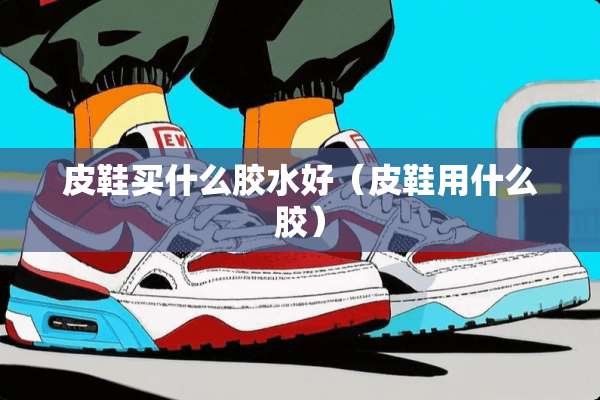 皮鞋买什么胶水好（皮鞋用什么胶）