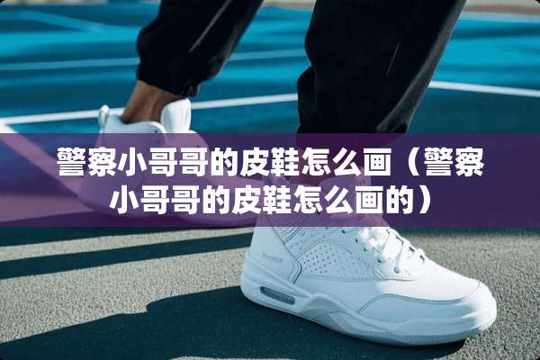 **小哥哥的皮鞋怎么画（**小哥哥的皮鞋怎么画的）