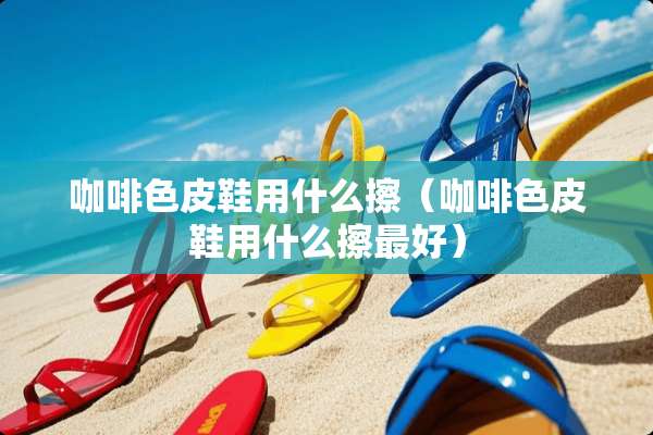 咖啡色皮鞋用什么擦（咖啡色皮鞋用什么擦最好）