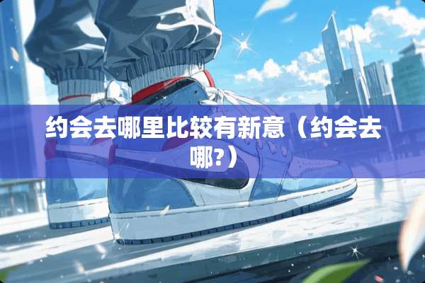 约会去哪里比较有新意（约会去哪?）