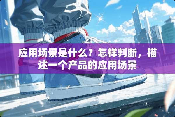 应用场景是什么？怎样判断，描述一个产品的应用场景