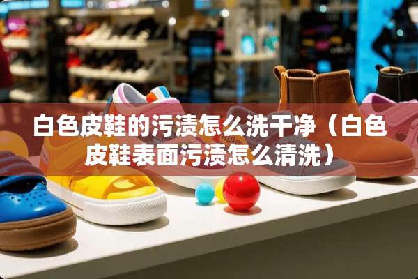 白色皮鞋的污渍怎么洗干净（白色皮鞋表面污渍怎么清洗）