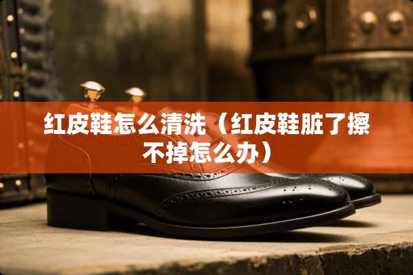 红皮鞋怎么清洗（红皮鞋脏了擦不掉怎么办）